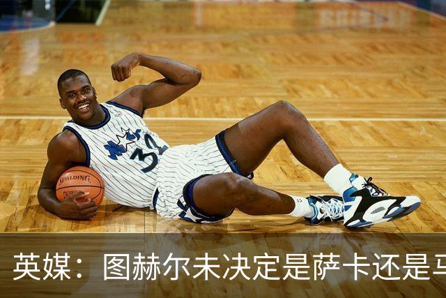英媒：图赫尔未决定是萨卡还是马杜埃凯首发，中卫斯通斯搭孔萨